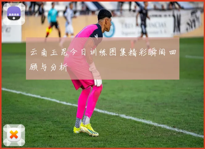 云南玉昆今日训练图集精彩瞬间回顾与分析