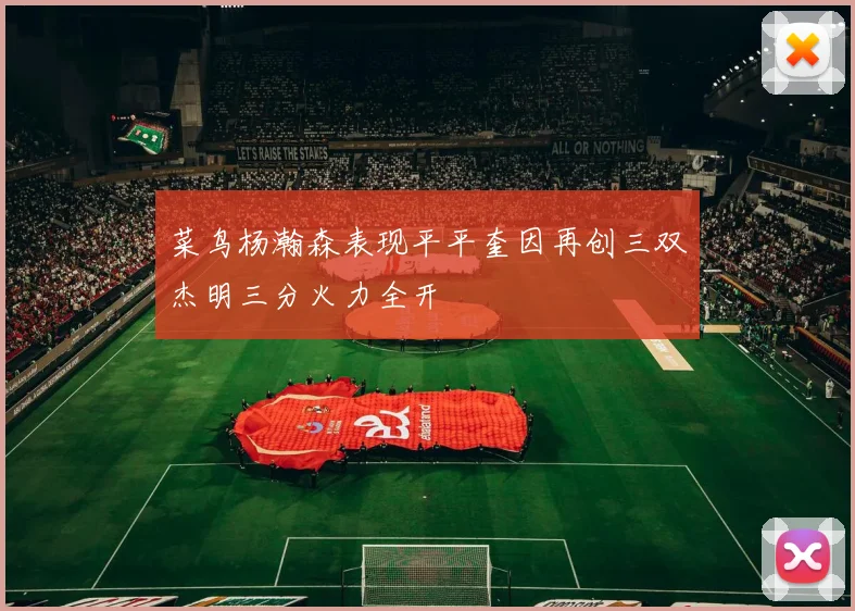 菜鸟杨瀚森表现平平奎因再创三双杰明三分火力全开