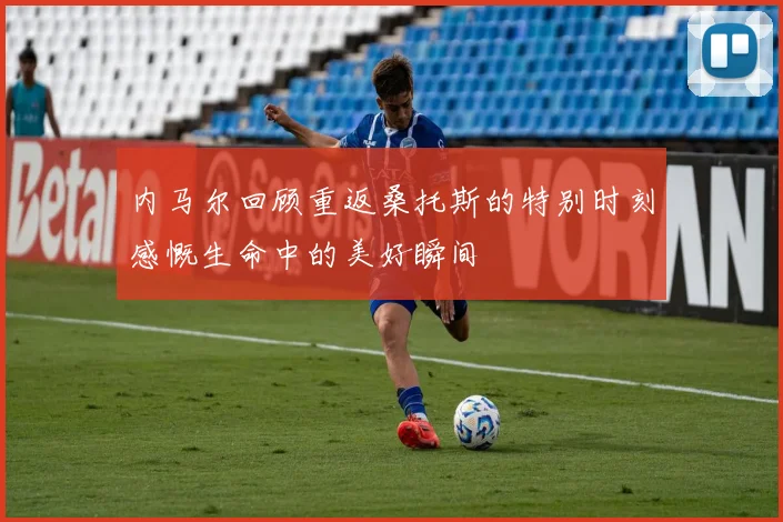 内马尔回顾重返桑托斯的特别时刻感慨生命中的美好瞬间