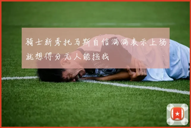 骑士新秀托马斯自信满满表示上场就想得分无人能挡我