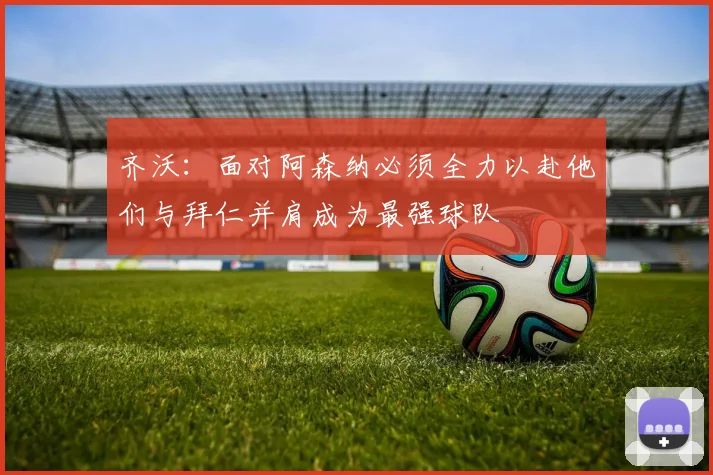 齐沃：面对阿森纳必须全力以赴他们与拜仁并肩成为最强球队