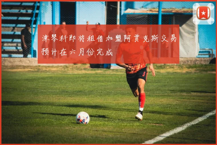 津琴科即将租借加盟阿贾克斯交易预计在六月份完成