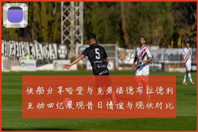 快船分享哈登与克劳福德布拉德利互动回忆展现昔日情谊与现状对比