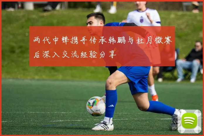 两代中锋携手传承韩鹏与杜月徵赛后深入交流经验分享