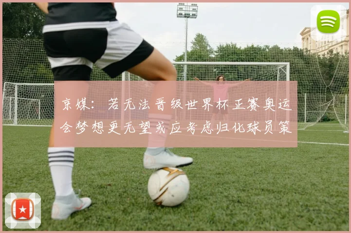 京媒：若无法晋级世界杯正赛奥运会梦想更无望或应考虑归化球员策略