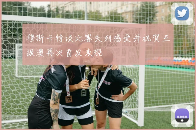 穆斯卡特谈比赛失利感受并祝贺王振澳再次首发表现