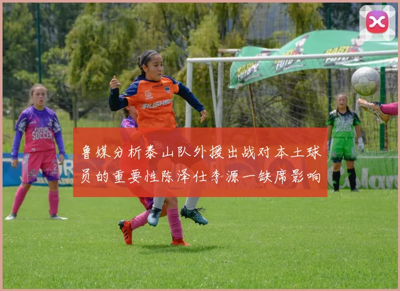 鲁媒分析泰山队外援出战对本土球员的重要性陈泽仕李源一缺席影响显著