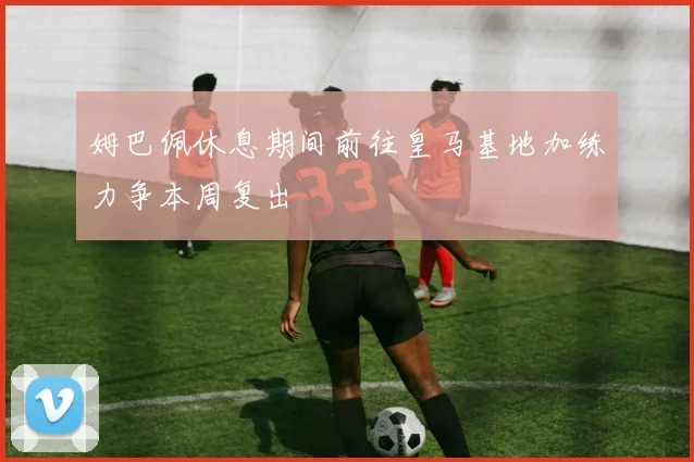 姆巴佩休息期间前往皇马基地加练力争本周复出
