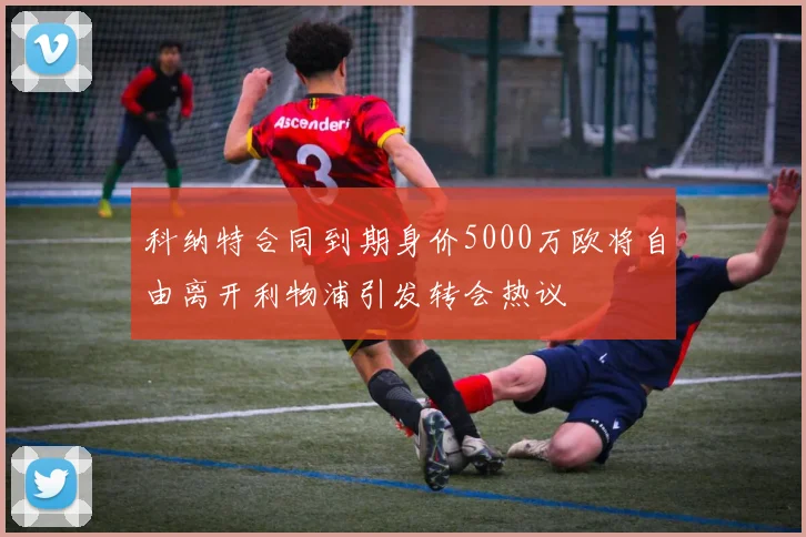 科纳特合同到期身价5000万欧将自由离开利物浦引发转会热议
