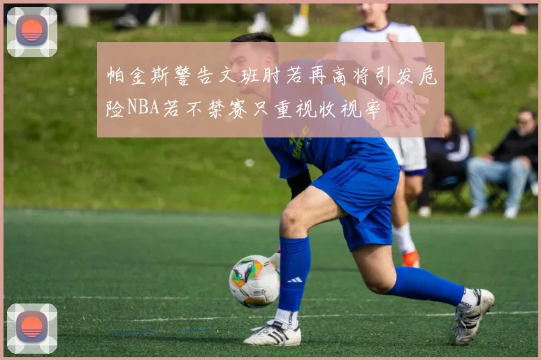 帕金斯警告文班肘若再高将引发危险NBA若不禁赛只重视收视率