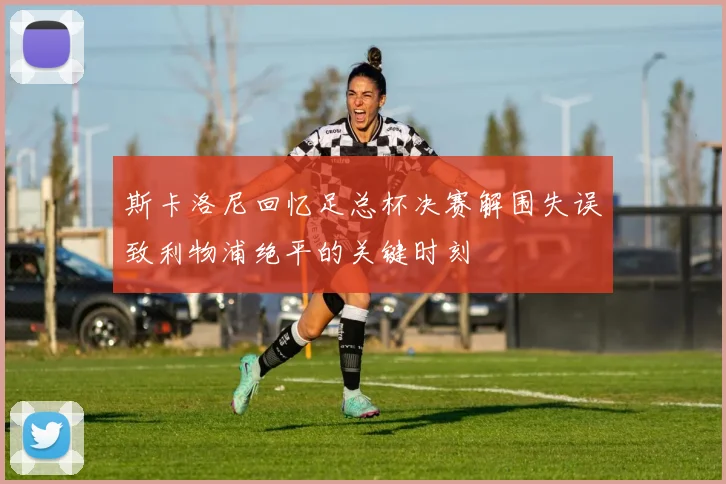 斯卡洛尼回忆足总杯决赛解围失误致利物浦绝平的关键时刻