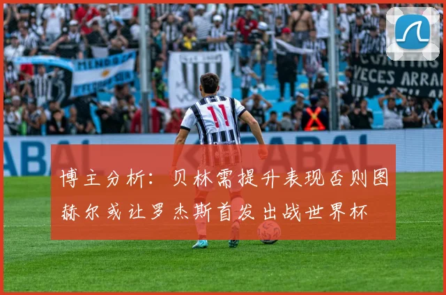 博主分析：贝林需提升表现否则图赫尔或让罗杰斯首发出战世界杯