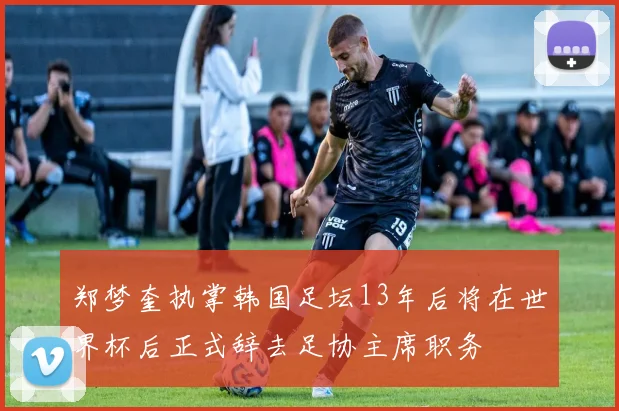郑梦奎执掌韩国足坛13年后将在世界杯后正式辞去足协主席职务